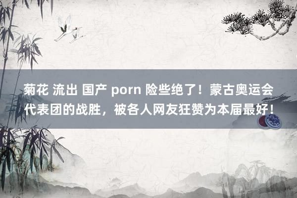 菊花 流出 国产 porn 险些绝了！蒙古奥运会代表团的战胜，被各人网友狂赞为本届最好！