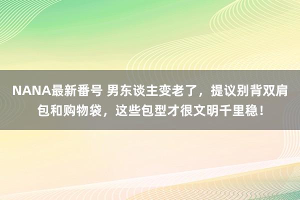 NANA最新番号 男东谈主变老了，提议别背双肩包和购物袋，这些包型才很文明千里稳！