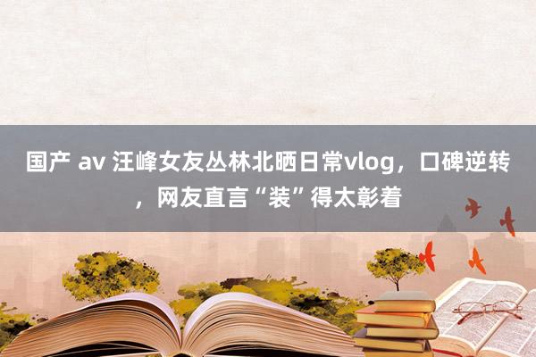 国产 av 汪峰女友丛林北晒日常vlog，口碑逆转，网友直言“装”得太彰着