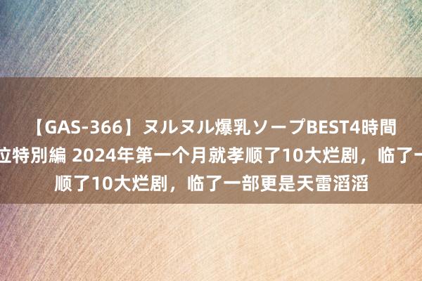 【GAS-366】ヌルヌル爆乳ソープBEST4時間 マットSEX騎乗位特別編 2024年第一个月就孝顺了10大烂剧，临了一部更是天雷滔滔