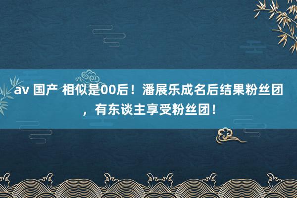 av 国产 相似是00后！潘展乐成名后结果粉丝团，有东谈主享受粉丝团！