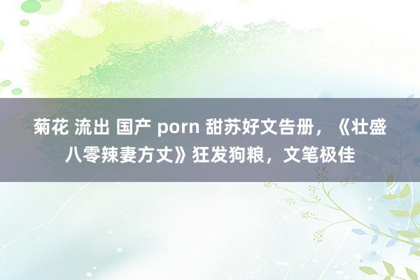 菊花 流出 国产 porn 甜苏好文告册，《壮盛八零辣妻方丈》狂发狗粮，文笔极佳