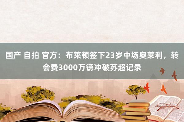 国产 自拍 官方：布莱顿签下23岁中场奥莱利，转会费3000万镑冲破苏超记录