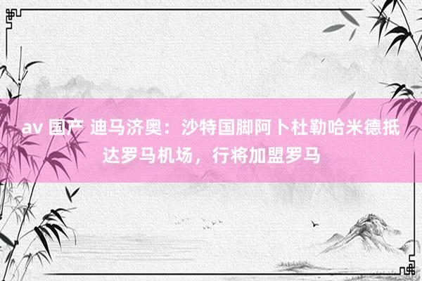 av 国产 迪马济奥：沙特国脚阿卜杜勒哈米德抵达罗马机场，行将加盟罗马