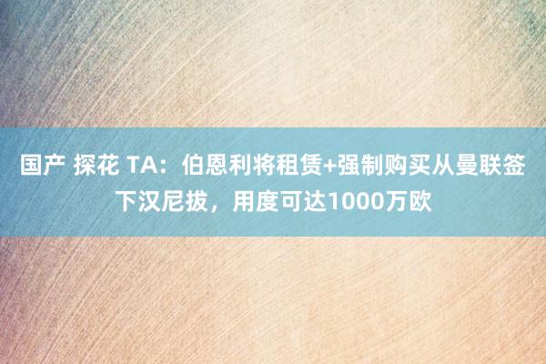 国产 探花 TA：伯恩利将租赁+强制购买从曼联签下汉尼拔，用度可达1000万欧