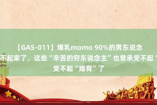 【GAS-011】爆乳momo 90%的男东说念主也曾养不起家了，这些“辛苦的穷东说念主”也曾承受不起“婚育”了