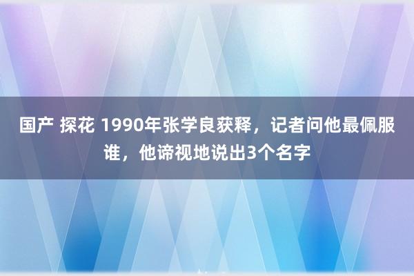 国产 探花 1990年张学良获释，记者问他最佩服谁，他谛视地说出3个名字