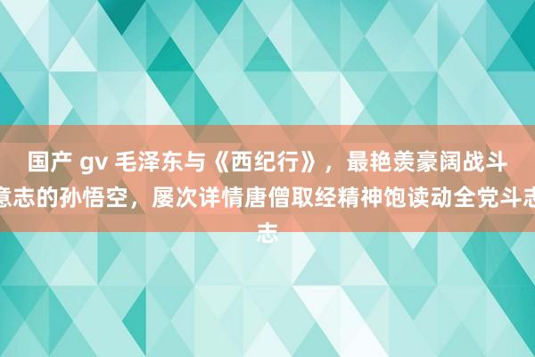 国产 gv 毛泽东与《西纪行》，最艳羡豪阔战斗意志的孙悟空，屡次详情唐僧取经精神饱读动全党斗志