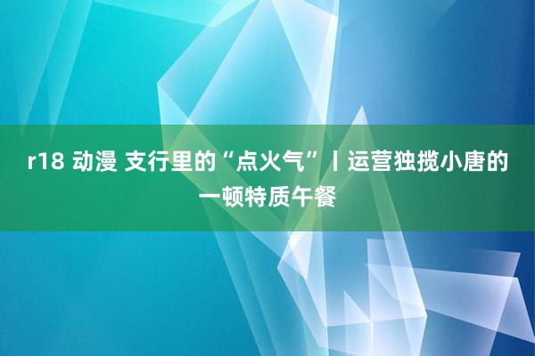 r18 动漫 支行里的“点火气”丨运营独揽小唐的一顿特质午餐