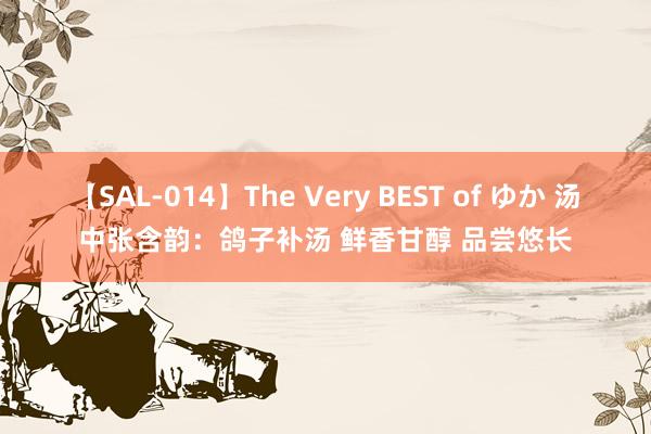 【SAL-014】The Very BEST of ゆか 汤中张含韵：鸽子补汤 鲜香甘醇 品尝悠长