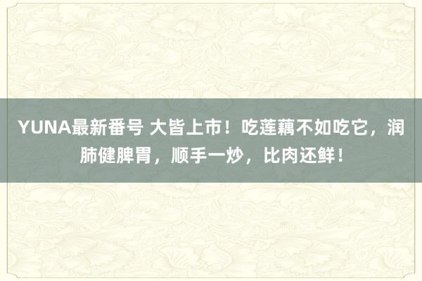 YUNA最新番号 大皆上市！吃莲藕不如吃它，润肺健脾胃，顺手一炒，比肉还鲜！