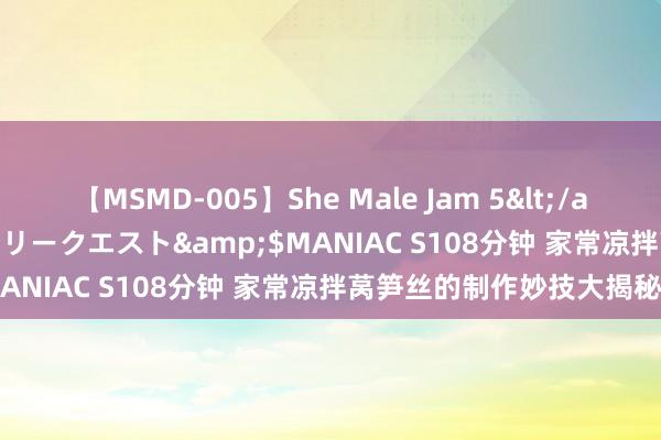 【MSMD-005】She Male Jam 5</a>2008-08-04グローリークエスト&$MANIAC S108分钟 家常凉拌莴笋丝的制作妙技大揭秘