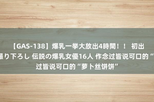 【GAS-138】爆乳一挙大放出4時間！！ 初出し！すべて撮り下ろし 伝説の爆乳女優16人 作念过皆说可口的“萝卜丝饼饼”