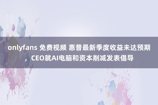 onlyfans 免费视频 惠普最新季度收益未达预期，CEO就AI电脑和资本削减发表倡导