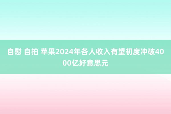 自慰 自拍 苹果2024年各人收入有望初度冲破4000亿好意思元