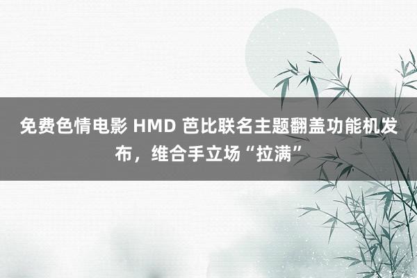 免费色情电影 HMD 芭比联名主题翻盖功能机发布，维合手立场“拉满”