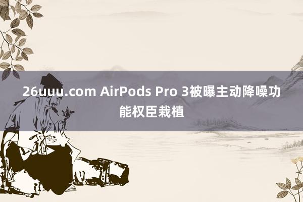 26uuu.com AirPods Pro 3被曝主动降噪功能权臣栽植