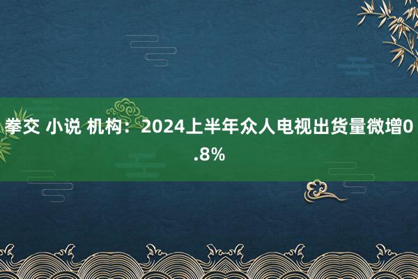 拳交 小说 机构：2024上半年众人电视出货量微增0.8%