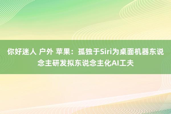 你好迷人 户外 苹果：孤独于Siri为桌面机器东说念主研发拟东说念主化AI工夫