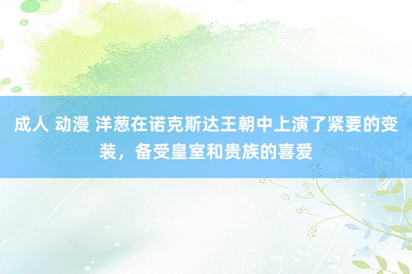 成人 动漫 洋葱在诺克斯达王朝中上演了紧要的变装，备受皇室和贵族的喜爱