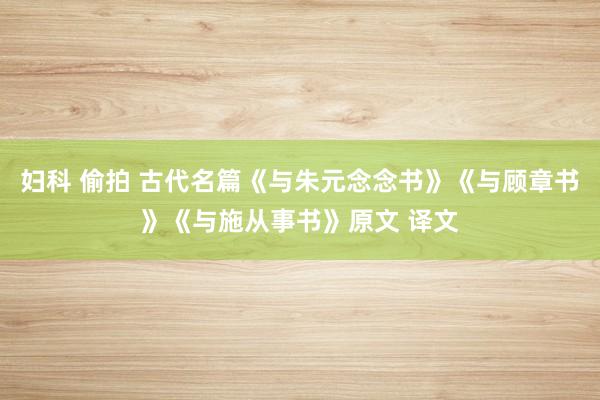 妇科 偷拍 古代名篇《与朱元念念书》《与顾章书》《与施从事书》原文 译文