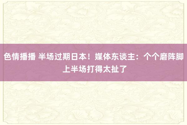 色情播播 半场过期日本！媒体东谈主：个个磨阵脚 上半场打得太扯了