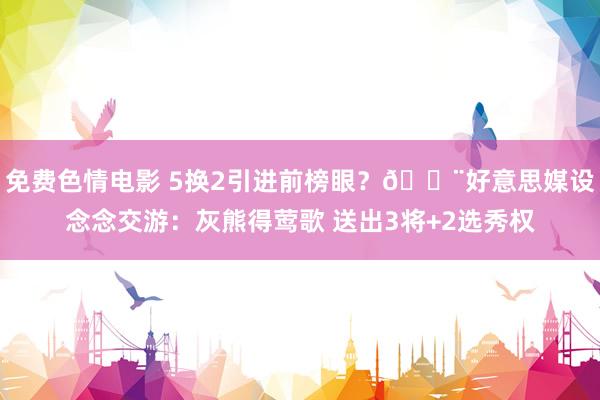 免费色情电影 5换2引进前榜眼？🚨好意思媒设念念交游：灰熊得莺歌 送出3将+2选秀权