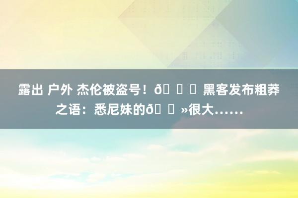 露出 户外 杰伦被盗号！🍑黑客发布粗莽之语：悉尼妹的🐻很大……