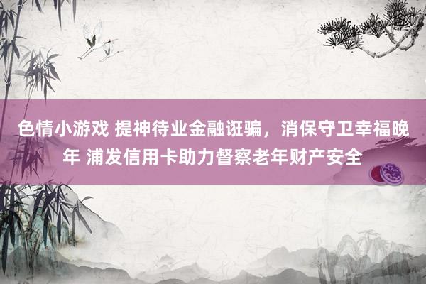 色情小游戏 提神待业金融诳骗，消保守卫幸福晚年 浦发信用卡助力督察老年财产安全