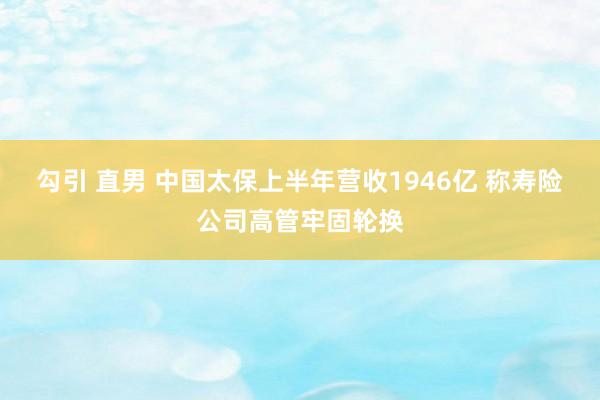 勾引 直男 中国太保上半年营收1946亿 称寿险公司高管牢固轮换