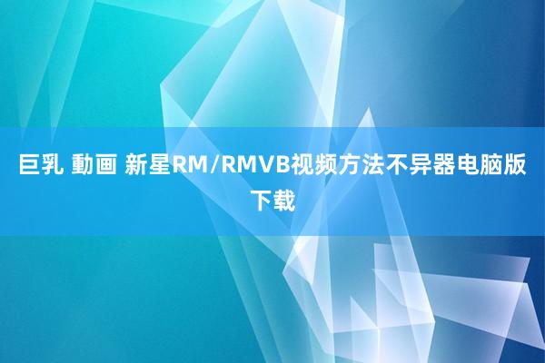 巨乳 動画 新星RM/RMVB视频方法不异器电脑版下载