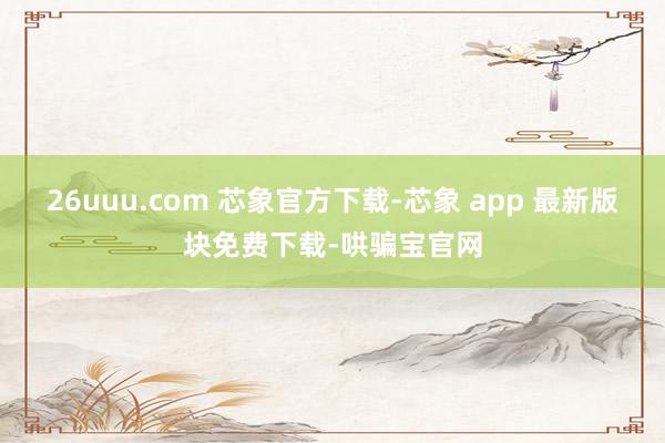 26uuu.com 芯象官方下载-芯象 app 最新版块免费下载-哄骗宝官网