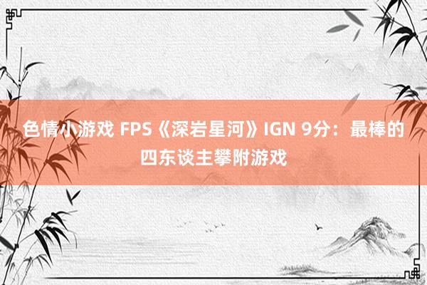 色情小游戏 FPS《深岩星河》IGN 9分：最棒的四东谈主攀附游戏