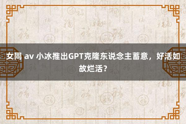 女同 av 小冰推出GPT克隆东说念主蓄意，好活如故烂活？