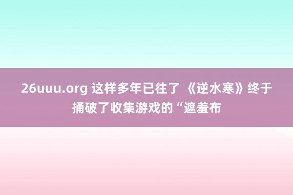 26uuu.org 这样多年已往了 《逆水寒》终于捅破了收集游戏的“遮羞布