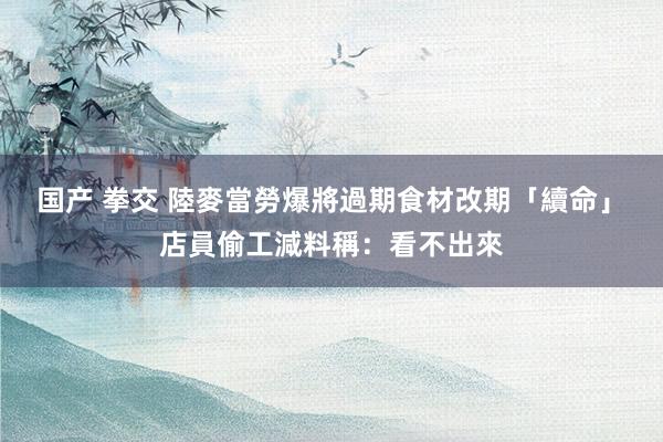 国产 拳交 陸麥當勞爆將過期食材改期「續命」　店員偷工減料稱：看不出來