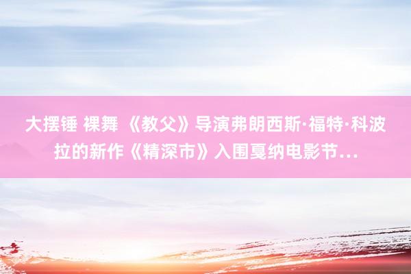 大摆锤 裸舞 《教父》导演弗朗西斯·福特·科波拉的新作《精深市》入围戛纳电影节…