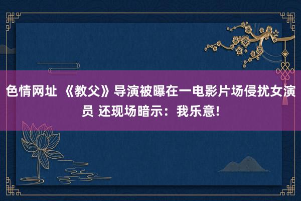 色情网址 《教父》导演被曝在一电影片场侵扰女演员 还现场暗示：我乐意!