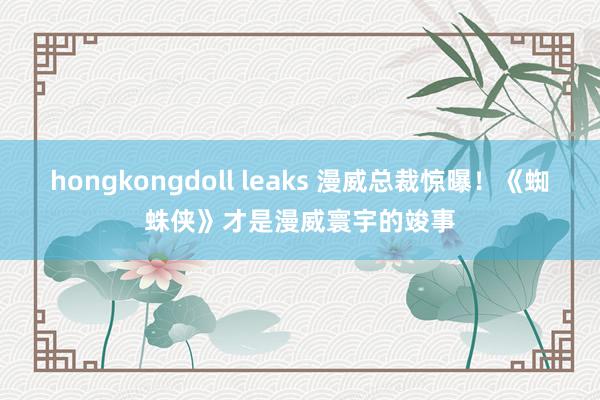 hongkongdoll leaks 漫威总裁惊曝！《蜘蛛侠》才是漫威寰宇的竣事