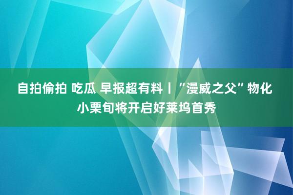 自拍偷拍 吃瓜 早报超有料丨“漫威之父”物化 小栗旬将开启好莱坞首秀