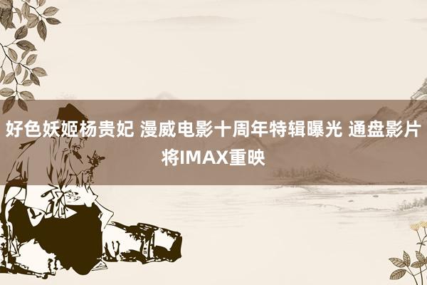 好色妖姬杨贵妃 漫威电影十周年特辑曝光 通盘影片将IMAX重映