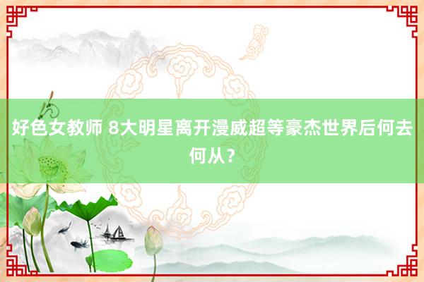 好色女教师 8大明星离开漫威超等豪杰世界后何去何从？