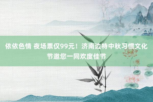 依依色情 夜场票仅99元！济南边特中秋习惯文化节邀您一同欢度佳节