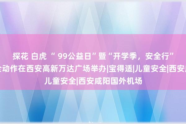 探花 白虎 “ 99公益日”暨“开学季，安全行”儿童出行安全动作在西安高新万达广场举办|宝得适|儿童安全|西安咸阳国外机场