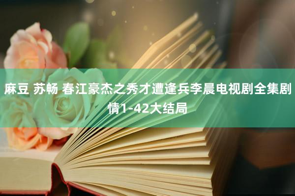 麻豆 苏畅 春江豪杰之秀才遭逢兵李晨电视剧全集剧情1-42大结局