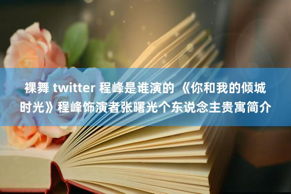 裸舞 twitter 程峰是谁演的 《你和我的倾城时光》程峰饰演者张曙光个东说念主贵寓简介