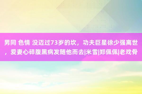 男同 色情 没迈过73岁的坎，功夫巨星徐少强离世，爱妻心碎腹黑病发随他而去|米雪|郑佩佩|老戏骨