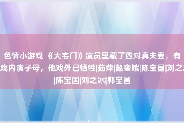 色情小游戏 《大宅门》演员里藏了四对真夫妻，有东说念主戏内演子母，他戏外已牺牲|茹萍|赵奎娥|陈宝国|刘之冰|郭宝昌