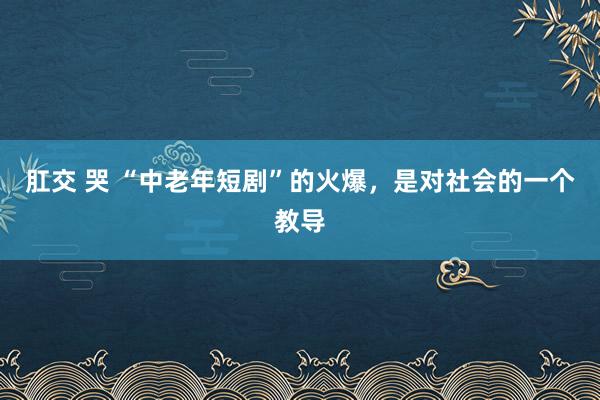 肛交 哭 “中老年短剧”的火爆，是对社会的一个教导