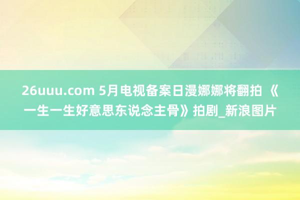 26uuu.com 5月电视备案日漫娜娜将翻拍 《一生一生好意思东说念主骨》拍剧_新浪图片